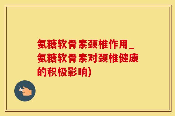 氨糖软骨素颈椎作用_氨糖软骨素对颈椎健康的积极影响)