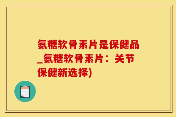 氨糖软骨素片是保健品_氨糖软骨素片：关节保健新选择)