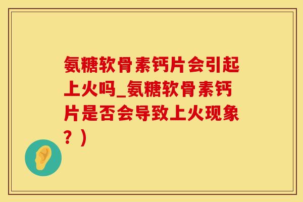 氨糖软骨素钙片会引起上火吗_氨糖软骨素钙片是否会导致上火现象？)