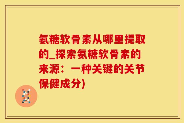 氨糖软骨素从哪里提取的_探索氨糖软骨素的来源：一种关键的关节保健成分)
