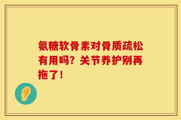 氨糖软骨素对骨质疏松有用吗？关节养护别再拖了！