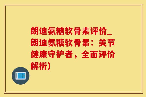 朗迪氨糖软骨素评价_朗迪氨糖软骨素：关节健康守护者，全面评价解析)