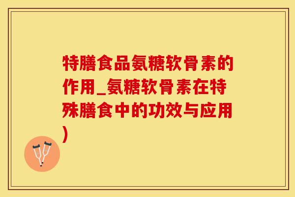 特膳食品氨糖软骨素的作用_氨糖软骨素在特殊膳食中的功效与应用)