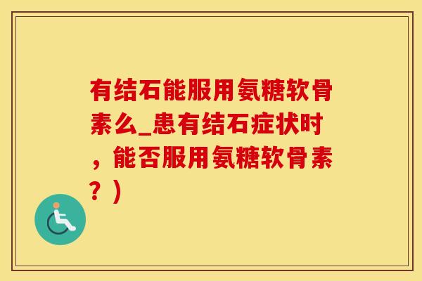 有结石能服用氨糖软骨素么_患有结石症状时，能否服用氨糖软骨素？)