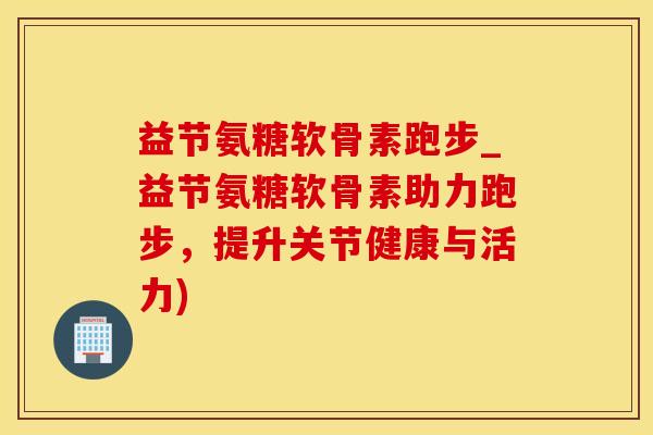 益节氨糖软骨素跑步_益节氨糖软骨素助力跑步，提升关节健康与活力)