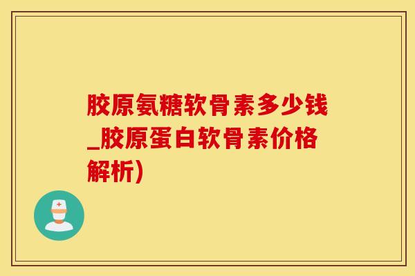 胶原氨糖软骨素多少钱_胶原蛋白软骨素价格解析)