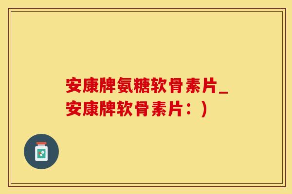 安康牌氨糖软骨素片_安康牌软骨素片：)