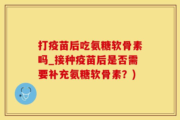打疫苗后吃氨糖软骨素吗_接种疫苗后是否需要补充氨糖软骨素？)