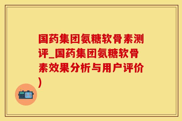 国药集团氨糖软骨素测评_国药集团氨糖软骨素效果分析与用户评价)