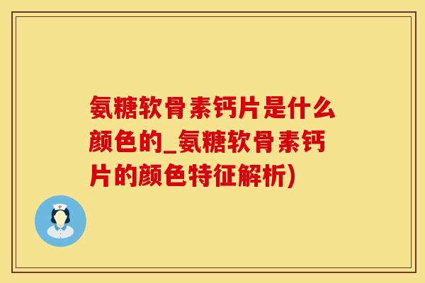氨糖软骨素钙片是什么颜色的_氨糖软骨素钙片的颜色特征解析)
