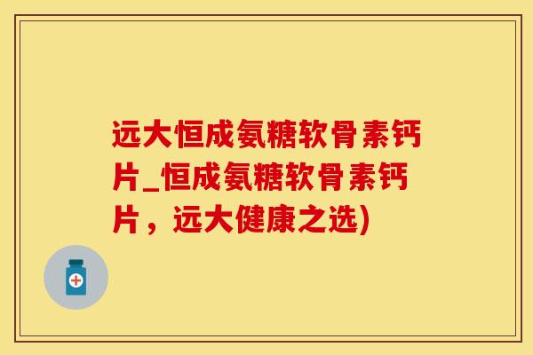 远大恒成氨糖软骨素钙片_恒成氨糖软骨素钙片，远大健康之选)
