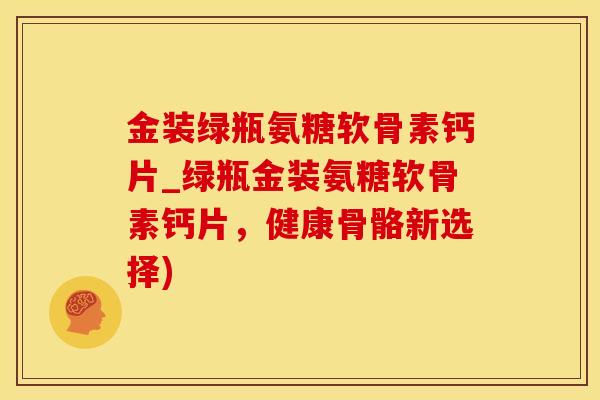 金装绿瓶氨糖软骨素钙片_绿瓶金装氨糖软骨素钙片,健康骨骼新选择) 金装绿瓶氨糖软骨素钙片_绿瓶金装氨糖软骨素钙片,健康骨骼新选择)