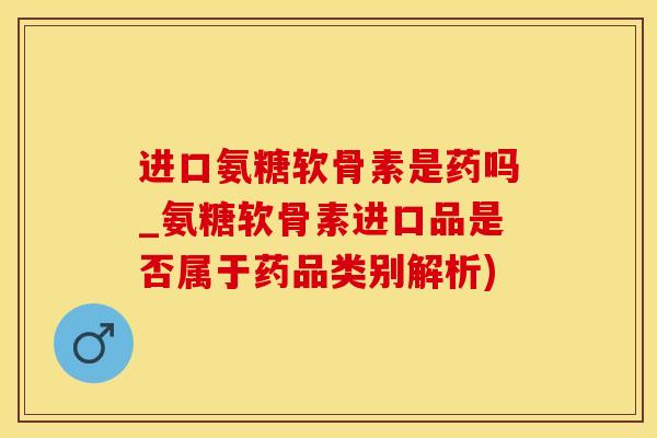 进口氨糖软骨素是药吗_氨糖软骨素进口品是否属于药品类别解析)