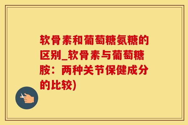 软骨素和葡萄糖氨糖的区别_软骨素与葡萄糖胺：两种关节保健成分的比较)