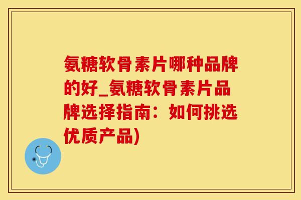 氨糖软骨素片哪种品牌的好_氨糖软骨素片品牌选择指南：如何挑选优质产品)