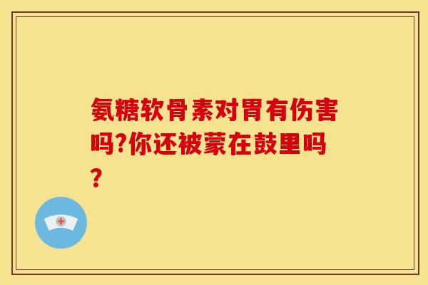 氨糖软骨素对胃有伤害吗?你还被蒙在鼓里吗？