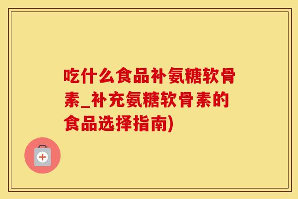 吃什么食品补氨糖软骨素_补充氨糖软骨素的食品选择指南)