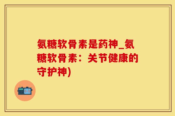 氨糖软骨素是药神_氨糖软骨素：关节健康的守护神)