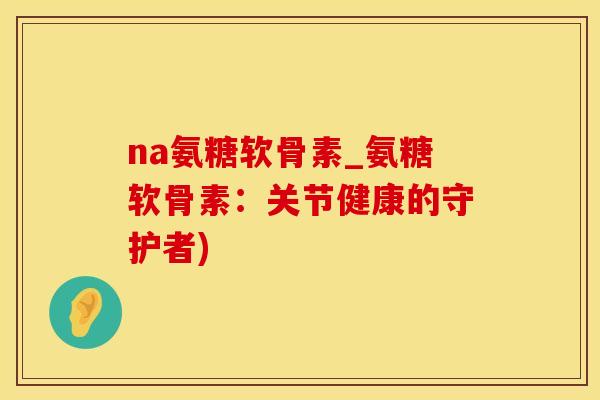 na氨糖软骨素_氨糖软骨素：关节健康的守护者)