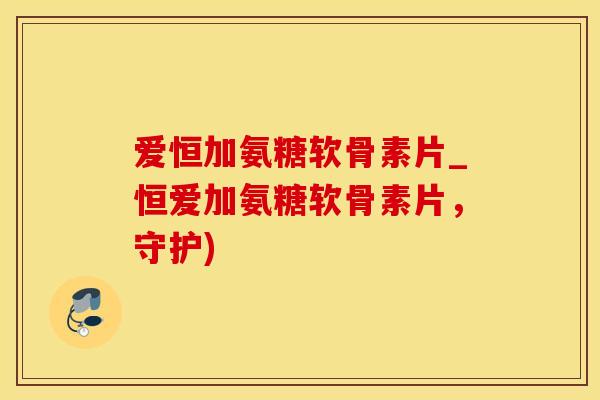 爱恒加氨糖软骨素片_恒爱加氨糖软骨素片，守护)