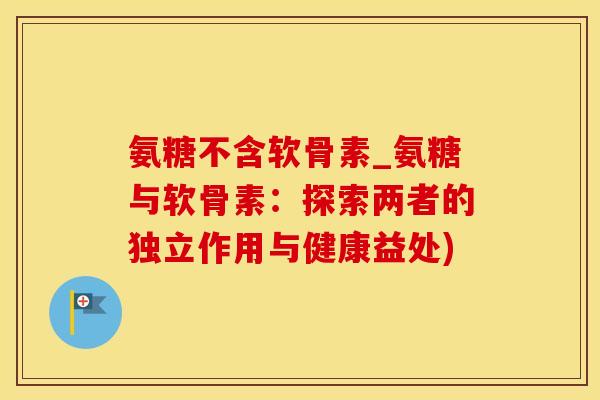 氨糖不含软骨素_氨糖与软骨素：探索两者的独立作用与健康益处)