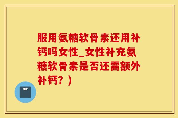 服用氨糖软骨素还用补钙吗女性_女性补充氨糖软骨素是否还需额外补钙？)