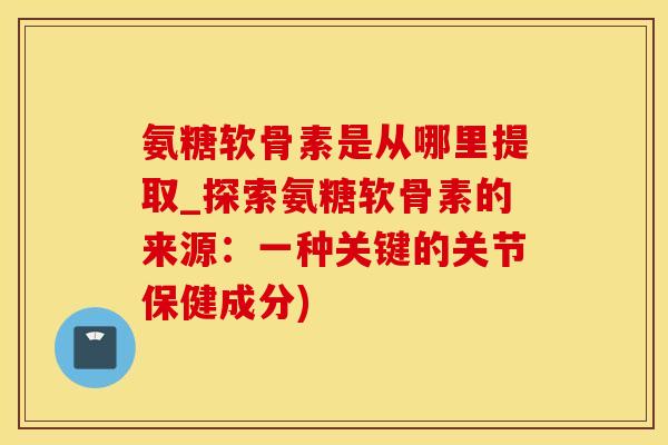 氨糖软骨素是从哪里提取_探索氨糖软骨素的来源：一种关键的关节保健成分)