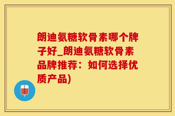 朗迪氨糖软骨素哪个牌子好_朗迪氨糖软骨素品牌推荐：如何选择优质产品)