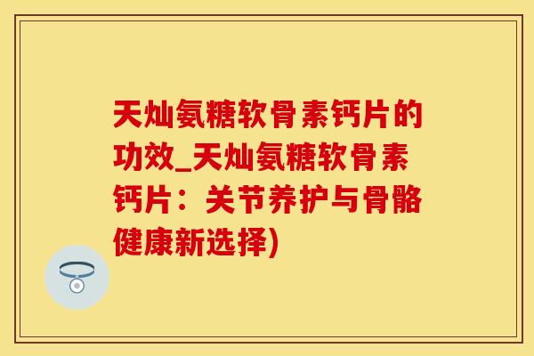 天灿氨糖软骨素钙片的功效_天灿氨糖软骨素钙片：关节养护与骨骼健康新选择)
