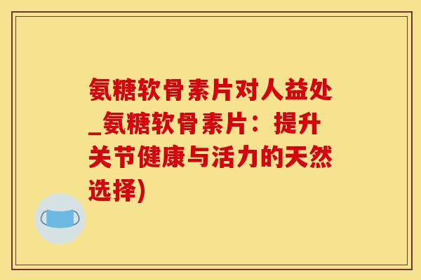 氨糖软骨素片对人益处_氨糖软骨素片：提升关节健康与活力的天然选择)