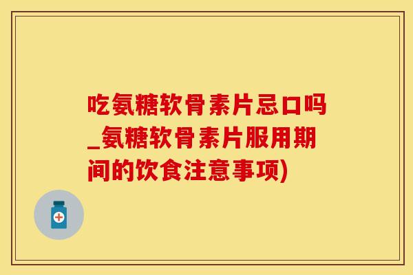 吃氨糖软骨素片忌口吗_氨糖软骨素片服用期间的饮食注意事项)