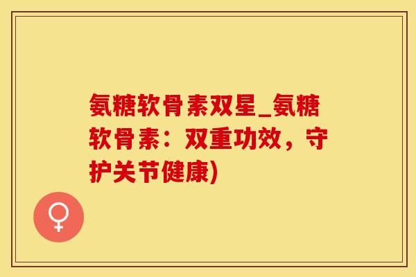 氨糖软骨素双星_氨糖软骨素：双重功效，守护关节健康)