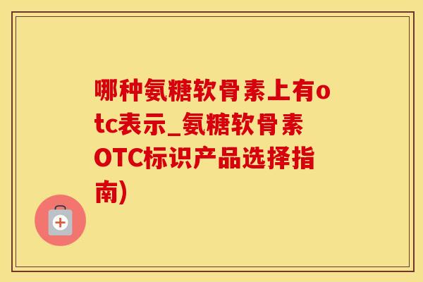 哪种氨糖软骨素上有otc表示_氨糖软骨素OTC标识产品选择指南)