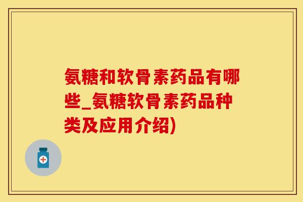 氨糖和软骨素药品有哪些_氨糖软骨素药品种类及应用介绍)