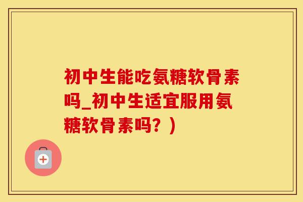 初中生能吃氨糖软骨素吗_初中生适宜服用氨糖软骨素吗？)