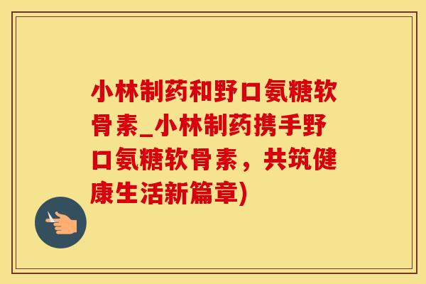 小林制药和野口氨糖软骨素_小林制药携手野口氨糖软骨素，共筑健康生活新篇章)