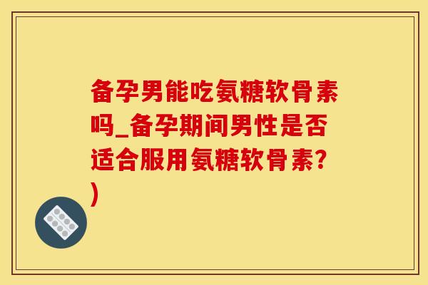 备孕男能吃氨糖软骨素吗_备孕期间男性是否适合服用氨糖软骨素？)
