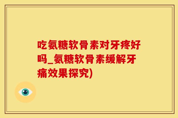 吃氨糖软骨素对牙疼好吗_氨糖软骨素缓解牙痛效果探究)