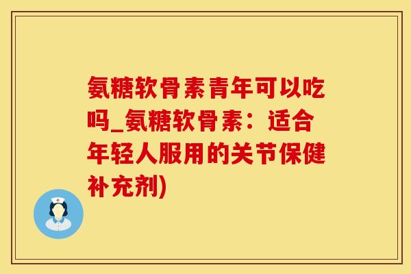 氨糖软骨素青年可以吃吗_氨糖软骨素：适合年轻人服用的关节保健补充剂)