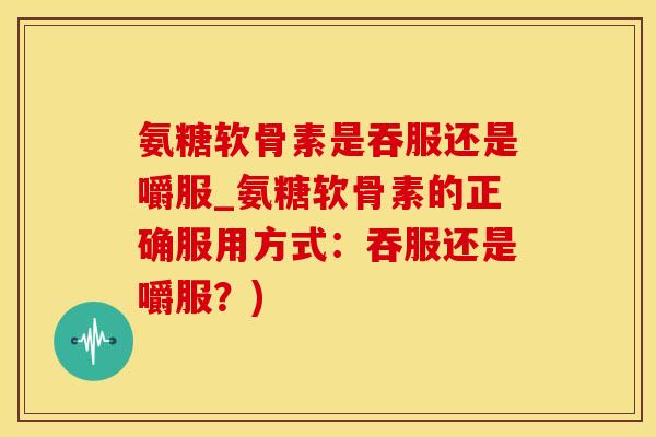 氨糖软骨素是吞服还是嚼服_氨糖软骨素的正确服用方式：吞服还是嚼服？)