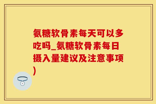 氨糖软骨素每天可以多吃吗_氨糖软骨素每日摄入量建议及注意事项)
