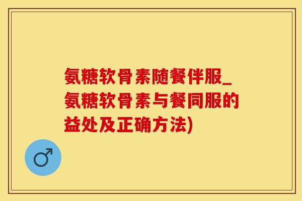 氨糖软骨素随餐伴服_氨糖软骨素与餐同服的益处及正确方法)