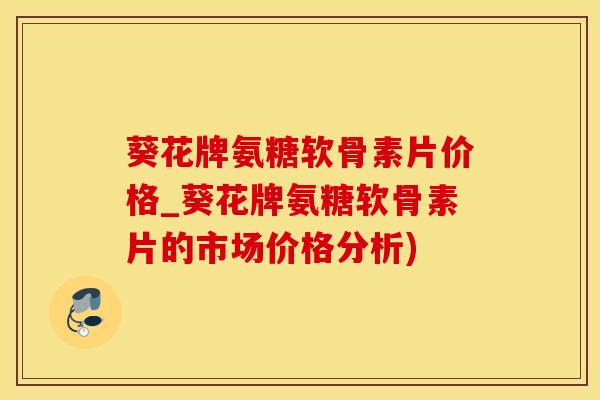葵花牌氨糖软骨素片价格_葵花牌氨糖软骨素片的市场价格分析)