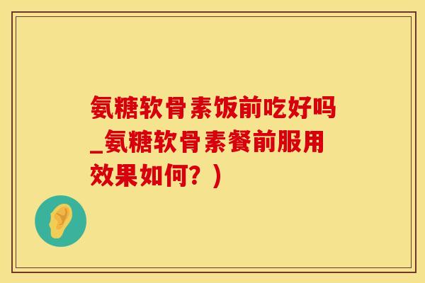 氨糖软骨素饭前吃好吗_氨糖软骨素餐前服用效果如何？)