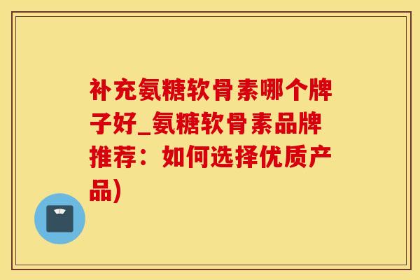 补充氨糖软骨素哪个牌子好_氨糖软骨素品牌推荐：如何选择优质产品)