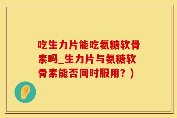 吃生力片能吃氨糖软骨素吗_生力片与氨糖软骨素能否同时服用？)
