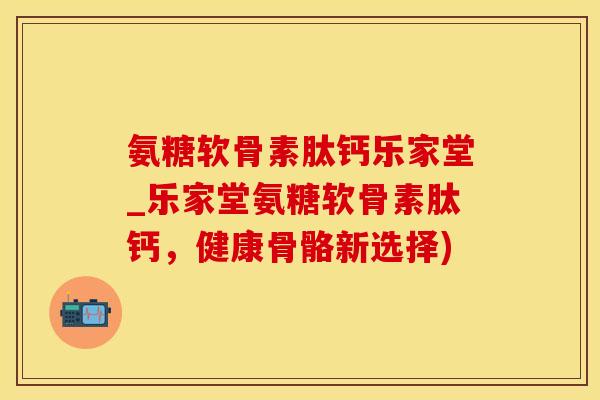 氨糖软骨素肽钙乐家堂_乐家堂氨糖软骨素肽钙，健康骨骼新选择)