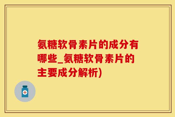 氨糖软骨素片的成分有哪些_氨糖软骨素片的主要成分解析)