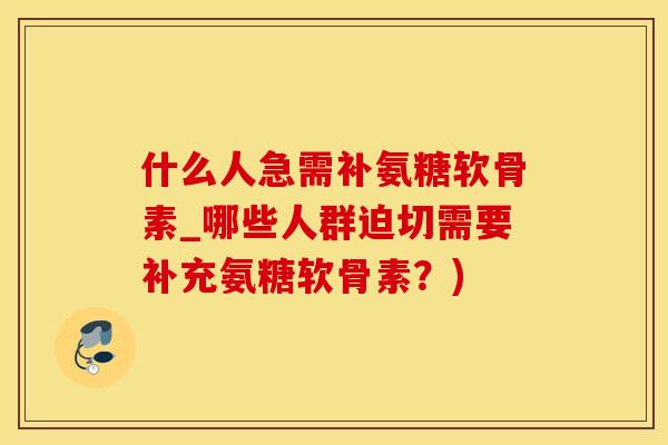 什么人急需补氨糖软骨素_哪些人群迫切需要补充氨糖软骨素？)