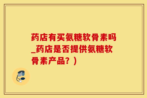 药店有买氨糖软骨素吗_药店是否提供氨糖软骨素产品？)